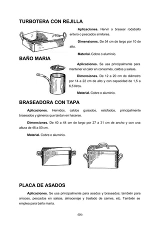 TURBOTERA CON REJILLA 
Aplicaciones. Hervir o brasear rodaballo 
entero o pescados similares. 
Dimensiones. De 54 cm de largo por 10 de 
-54- 
alto. 
Material. Cobre o aluminio. 
BAÑO MARIA 
Aplicaciones. Se usa principalmente para 
mantener el calor en consomés, caldos y salsas. 
Dimensiones. De 12 a 20 cm de diámetro 
por 14 a 22 cm de alto y con capacidad de 1,5 a 
6,5 litros. 
Material. Cobre o aluminio. 
BRASEADORA CON TAPA 
Aplicaciones. Hervidos, caldos guisados, estofados, principalmente 
braseados y géneros que tardan en hacerse. 
Dimensiones. De 40 a 44 cm de largo por 27 a 31 cm de ancho y con una 
altura de 46 a 50 cm. 
Material. Cobre o aluminio. 
PLACA DE ASADOS 
Aplicaciones. Se usa principalmente para asados y braseados; también para 
arroces, pescados en salsas, almacenaje y traslado de carnes, etc. También se 
emplea para baño maría. 
 