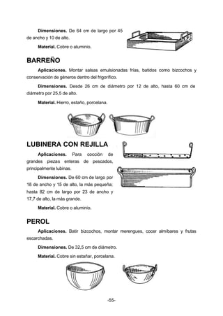 Dimensiones. De 64 cm de largo por 45 
-55- 
de ancho y 10 de alto. 
Material. Cobre o aluminio. 
BARREÑO 
Aplicaciones. Montar salsas emulsionadas frías, batidos como bizcochos y 
conservación de géneros dentro del frigorífico. 
Dimensiones. Desde 26 cm de diámetro por 12 de alto, hasta 60 cm de 
diámetro por 25,5 de alto. 
Material. Hierro, estaño, porcelana. 
LUBINERA CON REJILLA 
Aplicaciones. Para cocción de 
grandes piezas enteras de pescados, 
principalmente lubinas. 
Dimensiones. De 60 cm de largo por 
18 de ancho y 15 de alto, la más pequeña; 
hasta 82 cm de largo por 23 de ancho y 
17,7 de alto, la más grande. 
Material. Cobre o aluminio. 
PEROL 
Aplicaciones. Batir bizcochos, montar merengues, cocer almíbares y frutas 
escarchadas. 
Dimensiones. De 32,5 cm de diámetro. 
Material. Cobre sin estañar, porcelana. 
 