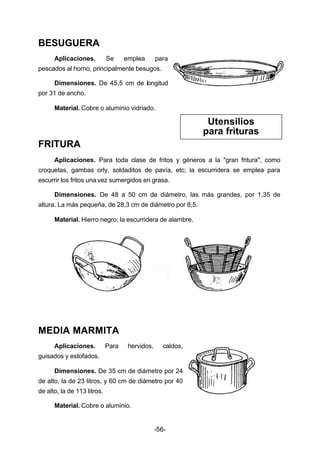 -56- 
BESUGUERA 
Aplicaciones. Se emplea para 
pescados al horno, principalmente besugos. 
Dimensiones. De 45,5 cm de longitud 
por 31 de ancho. 
Material. Cobre o aluminio vidriado. 
FRITURA 
Aplicaciones. Para toda clase de fritos y géneros a la "gran fritura", como 
croquetas, gambas orly, soldaditos de pavía, etc; la escurridera se emplea para 
escurrir los fritos una vez sumergidos en grasa. 
Dimensiones. De 48 a 50 cm de diámetro, las más grandes, por 1,35 de 
altura. La más pequeña, de 28,3 cm de diámetro por 8,5. 
Material. Hierro negro; la escurridera de alambre. 
MEDIA MARMITA 
Aplicaciones. Para hervidos, caldos, 
guisados y estofados. 
Dimensiones. De 35 cm de diámetro por 24 
de alto, la de 23 litros, y 60 cm de diámetro por 40 
de alto, la de 113 litros. 
Material. Cobre o aluminio. 
Utensilios 
para frituras 
 
