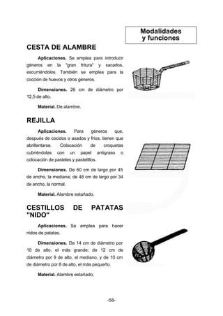 -58- 
CESTA DE ALAMBRE 
Aplicaciones. Se emplea para introducir 
géneros en la "gran fritura" y sacarlos, 
escurriéndolos. También se emplea para la 
cocción de huevos y otros géneros. 
Dimensiones. 26 cm de diámetro por 
12,5 de alto. 
Material. De alambre. 
REJILLA 
Aplicaciones. Para géneros que, 
después de cocidos o asados y fríos, tienen que 
abrillantarse. Colocación de croquetas 
cubriéndolas con un papel antigraso o 
colocación de pasteles y pastelillos. 
Dimensiones. De 60 cm de largo por 45 
de ancho, la mediana; de 48 cm de largo por 34 
de ancho, la normal. 
Material. Alambre estañado. 
CESTILLOS DE PATATAS 
"NIDO" 
Aplicaciones. Se emplea para hacer 
nidos de patatas. 
Dimensiones. De 14 cm de diámetro por 
10 de alto, el más grande; de 12 cm de 
diámetro por 9 de alto, el mediano, y de 10 cm 
de diámetro por 8 de alto, el más pequeño. 
Material. Alambre estañado. 
Modalidades 
y funciones 
 
