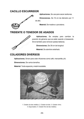 -59- 
CACILLO ESCURRIDOR 
Aplicaciones. Se usa para sacar aceitunas. 
Dimensiones. De 16 cm de diámetro por 11 
de alto. 
Material. De madera o porcelana. 
TRIDENTE O TENEDOR DE ASADOS 
Aplicaciones. Se emplea para cambiar la 
posición de géneros que se están asando o braseando. 
Sirve también para remover pastas italianas. 
Dimensiones. De 39 cm de longitud. 
Material. De alambre estañado. 
COLADORES DIVERSOS 
Aplicaciones. Sirven para colar infusiones como café, manzanilla y té. 
Dimensiones. De varios tamaños. 
Material. Tecla especial y metal inoxidable. 
1. Colador de tela metálica. 2. Colador de tela. 3. Colador chino. 
4. Espumadera. 5. Colador fino de tela metálica. 
 