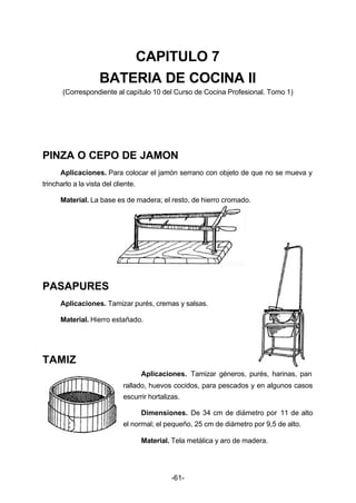 CAPITULO 7 
BATERIA DE COCINA II 
(Correspondiente al capítulo 10 del Curso de Cocina Profesional. Tomo 1) 
PINZA O CEPO DE JAMON 
Aplicaciones. Para colocar el jamón serrano con objeto de que no se mueva y 
-61- 
trincharlo a la vista del cliente. 
Material. La base es de madera; el resto, de hierro cromado. 
PASAPURES 
Aplicaciones. Tamizar purés, cremas y salsas. 
Material. Hierro estañado. 
TAMIZ 
Aplicaciones. Tamizar géneros, purés, harinas, pan 
rallado, huevos cocidos, para pescados y en algunos casos 
escurrir hortalizas. 
Dimensiones. De 34 cm de diámetro por 11 de alto 
el normal; el pequeño, 25 cm de diámetro por 9,5 de alto. 
Material. Tela metálica y aro de madera. 
 