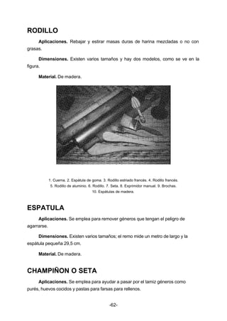 -62- 
RODILLO 
Aplicaciones. Rebajar y estirar masas duras de harina mezcladas o no con 
grasas. 
Dimensiones. Existen varios tamaños y hay dos modelos, como se ve en la 
figura. 
Material. De madera. 
1. Cuerna. 2. Espátula de goma. 3. Rodillo estriado francés. 4. Rodillo francés. 
5. Rodillo de aluminio. 6. Rodillo. 7. Seta. 8. Exprimidor manual. 9. Brochas. 
10. Espátulas de madera. 
ESPATULA 
Aplicaciones. Se emplea para remover géneros que tengan el peligro de 
agarrarse. 
Dimensiones. Existen varios tamaños; el remo mide un metro de largo y la 
espátula pequeña 29,5 cm. 
Material. De madera. 
CHAMPIÑON O SETA 
Aplicaciones. Se emplea para ayudar a pasar por el tamiz géneros como 
purés, huevos cocidos y pastas para farsas para rellenos. 
 