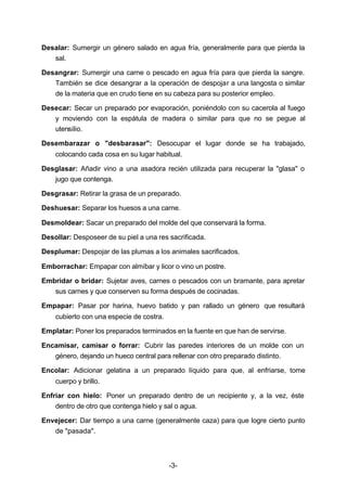 Desalar: Sumergir un género salado en agua fría, generalmente para que pierda la 
-3- 
sal. 
Desangrar: Sumergir una carne o pescado en agua fría para que pierda la sangre. 
También se dice desangrar a la operación de despojar a una langosta o similar 
de la materia que en crudo tiene en su cabeza para su posterior empleo. 
Desecar: Secar un preparado por evaporación, poniéndolo con su cacerola al fuego 
y moviendo con la espátula de madera o similar para que no se pegue al 
utensilio. 
Desembarazar o "desbarasar": Desocupar el lugar donde se ha trabajado, 
colocando cada cosa en su lugar habitual. 
Desglasar: Añadir vino a una asadora recién utilizada para recuperar la "glasa" o 
jugo que contenga. 
Desgrasar: Retirar la grasa de un preparado. 
Deshuesar: Separar los huesos a una carne. 
Desmoldear: Sacar un preparado del molde del que conservará la forma. 
Desollar: Desposeer de su piel a una res sacrificada. 
Desplumar: Despojar de las plumas a los animales sacrificados. 
Emborrachar: Empapar con almíbar y licor o vino un postre. 
Embridar o bridar: Sujetar aves, carnes o pescados con un bramante, para apretar 
sus carnes y que conserven su forma después de cocinadas. 
Empapar: Pasar por harina, huevo batido y pan rallado un género que resultará 
cubierto con una especie de costra. 
Emplatar: Poner los preparados terminados en la fuente en que han de servirse. 
Encamisar, camisar o forrar: Cubrir las paredes interiores de un molde con un 
género, dejando un hueco central para rellenar con otro preparado distinto. 
Encolar: Adicionar gelatina a un preparado líquido para que, al enfriarse, tome 
cuerpo y brillo. 
Enfriar con hielo: Poner un preparado dentro de un recipiente y, a la vez, éste 
dentro de otro que contenga hielo y sal o agua. 
Envejecer: Dar tiempo a una carne (generalmente caza) para que logre cierto punto 
de "pasada". 
 