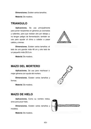 Dimensiones. Existen varios tamaños. 
Material. De madera. 
-63- 
TRIANGULO 
Aplicaciones. Se usa principalmente 
para poner recipientes en géneros ya cocinados 
y calientes, para que reciban aire por debajo y 
no tengan peligro de fermentación; también se 
usa para ayudar al chino o colador a pasar 
caldos y cremas. 
Dimensiones. Existen varios tamaños: el 
lado de uno grande mide 48 cm y otro lado de 
un pequeño mide 29,5 cm. 
Material. De madera. 
MAZO DEL MORTERO 
Aplicaciones. Se usa para machacar o 
majar géneros con ayuda del mortero. 
Dimensiones. Existen varios tamaños y 
formas. 
Material. De madera. 
MAZO DE HIELO 
Aplicaciones. Como su nombre indica, 
sirve para picar hielo. 
Dimensiones. Existen varios tamaños y 
modelos. 
Material. De madera. 
 