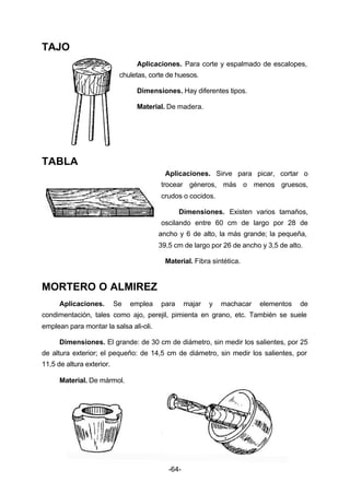 -64- 
TAJO 
Aplicaciones. Para corte y espalmado de escalopes, 
chuletas, corte de huesos. 
Dimensiones. Hay diferentes tipos. 
Material. De madera. 
TABLA 
Aplicaciones. Sirve para picar, cortar o 
trocear géneros, más o menos gruesos, 
crudos o cocidos. 
Dimensiones. Existen varios tamaños, 
oscilando entre 60 cm de largo por 28 de 
ancho y 6 de alto, la más grande; la pequeña, 
39,5 cm de largo por 26 de ancho y 3,5 de alto. 
Material. Fibra sintética. 
MORTERO O ALMIREZ 
Aplicaciones. Se emplea para majar y machacar elementos de 
condimentación, tales como ajo, perejil, pimienta en grano, etc. También se suele 
emplean para montar la salsa ali­oli. 
Dimensiones. El grande: de 30 cm de diámetro, sin medir los salientes, por 25 
de altura exterior; el pequeño: de 14,5 cm de diámetro, sin medir los salientes, por 
11,5 de altura exterior. 
Material. De mármol. 
 
