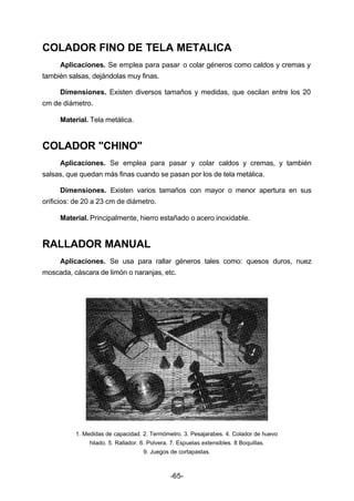 COLADOR FINO DE TELA METALICA 
Aplicaciones. Se emplea para pasar o colar géneros como caldos y cremas y 
-65- 
también salsas, dejándolas muy finas. 
Dimensiones. Existen diversos tamaños y medidas, que oscilan entre los 20 
cm de diámetro. 
Material. Tela metálica. 
COLADOR "CHINO" 
Aplicaciones. Se emplea para pasar y colar caldos y cremas, y también 
salsas, que quedan más finas cuando se pasan por los de tela metálica. 
Dimensiones. Existen varios tamaños con mayor o menor apertura en sus 
orificios: de 20 a 23 cm de diámetro. 
Material. Principalmente, hierro estañado o acero inoxidable. 
RALLADOR MANUAL 
Aplicaciones. Se usa para rallar géneros tales como: quesos duros, nuez 
moscada, cáscara de limón o naranjas, etc. 
1. Medidas de capacidad. 2. Termómetro. 3. Pesajarabes. 4. Colador de huevo 
hilado. 5. Rallador. 6. Polvera. 7. Espuelas extensibles. 8 Boquillas. 
9. Juegos de cortapastas. 
 