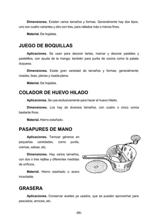 Dimensiones. Existen varios tamaños y formas. Generalmente hay dos tipos, 
uno con cuatro variantes y otro con tres, para rallados más o menos finos. 
-66- 
Material. De hojalata. 
JUEGO DE BOQUILLAS 
Aplicaciones. Se usan para decorar tartas, marcar y decorar pasteles y 
pastelillos, con ayuda de la manga; también para purés de cocina como la patata 
duquesa. 
Dimensiones. Existe gran variedad de tamaños y formas; generalmente: 
rizadas, lisas, planas y rizada­plana. 
Material. De hojalata. 
COLADOR DE HUEVO HILADO 
Aplicaciones. Se usa exclusivamente para hacer el huevo hilado. 
Dimensiones. Los hay de diversos tamaños, con cuatro o cinco conos 
bastante finos. 
Material. Hierro estañado. 
PASAPURES DE MANO 
Aplicaciones. Tamizar géneros en 
pequeñas cantidades, como purés, 
cremas, salsas, etc. 
Dimensiones. Hay varios tamaños, 
con dos o tres rejillas y diferentes medidas 
de orificios. 
Material. Hierro estañado o acero 
inoxidable. 
GRASERA 
Aplicaciones. Conservar aceites ya usados, que se pueden aprovechar para 
pescados, arroces, etc. 
 