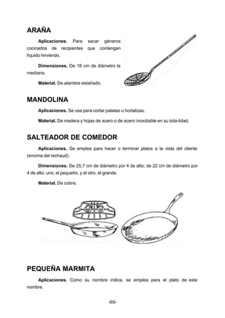 -69- 
ARAÑA 
Aplicaciones. Para sacar géneros 
cocinados de recipientes que contengan 
líquido hirviendo. 
Dimensiones. De 18 cm de diámetro la 
mediana. 
Material. De alambre estañado. 
MANDOLINA 
Aplicaciones. Se usa para cortar patatas u hortalizas. 
Material. De madera y hojas de acero o de acero inoxidable en su tota­lidad. 
SALTEADOR DE COMEDOR 
Aplicaciones. Se emplea para hacer o terminar platos a la vista del cliente 
(encima del rechaud). 
Dimensiones. De 25,7 cm de diámetro por 4 de alto; de 22 cm de diámetro por 
4 de alto; uno, el pequeño, y el otro, el grande. 
Material. De cobre. 
PEQUEÑA MARMITA 
Aplicaciones. Como su nombre indica, se emplea para el plato de este 
nombre. 
 