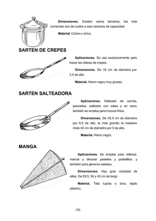 Dimensiones. Existen varios tamaños; los más 
corrientes son de cuatro a seis raciones de capacidad. 
Material. Cobre o china. 
-70- 
SARTEN DE CREPES 
Aplicaciones. Se usa exclusivamente para 
hacer las obleas de crepes. 
Dimensiones. De 18 cm de diámetro por 
2,5 de alto. 
Material. Hierro negro muy grueso. 
SARTEN SALTEADORA 
Aplicaciones. Salteado de carnes, 
pescados, salteado con salsa y en seco; 
también se emplea para huevos fritos. 
Dimensiones. De 45,5 cm de diámetro 
por 6,5 de alto, la más grande; la mediana 
mide 40 cm de diámetro por 5 de alto. 
Material. Hierro negro. 
MANGA 
Aplicaciones. Se emplea para rellenar, 
marcar y decorar pasteles y pastelillos, y 
también para géneros salados. 
Dimensiones. Hay gran variedad de 
ellas. De 29,5, 34 y 43 cm de largo. 
Material. Tela tupida o lona, tejido 
plástico. 
 