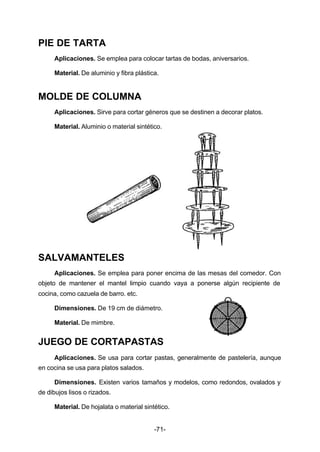 -71- 
PIE DE TARTA 
Aplicaciones. Se emplea para colocar tartas de bodas, aniversarios. 
Material. De aluminio y fibra plástica. 
MOLDE DE COLUMNA 
Aplicaciones. Sirve para cortar géneros que se destinen a decorar platos. 
Material. Aluminio o material sintético. 
SALVAMANTELES 
Aplicaciones. Se emplea para poner encima de las mesas del comedor. Con 
objeto de mantener el mantel limpio cuando vaya a ponerse algún recipiente de 
cocina, como cazuela de barro. etc. 
Dimensiones. De 19 cm de diámetro. 
Material. De mimbre. 
JUEGO DE CORTAPASTAS 
Aplicaciones. Se usa para cortar pastas, generalmente de pastelería, aunque 
en cocina se usa para platos salados. 
Dimensiones. Existen varios tamaños y modelos, como redondos, ovalados y 
de dibujos lisos o rizados. 
Material. De hojalata o material sintético. 
 