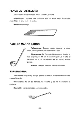 -72- 
PLACA DE PASTELERIA 
Aplicaciones. Cocer pasteles, dulces o salados, al horno. 
Dimensiones. La grande mide 60 cm de largo por 40 de ancho; la pequeña 
mide: 48 cm de largo por 34 de ancho. 
Material. Hierro negro. 
CACILLO MANGO LARGO 
Aplicaciones. Salsear, napar, espumar y pasar 
sopas, caldos y cremas de un recipiente a otro. 
Dimensiones. De 7 cm de diámetro por 4 de alto, el 
más pequeño; de 11 cm de diámetro por 5,5 de alto, el 
medianto; de 18 cm de diámetro por 9,5 de alto, el más 
grande. 
Material. De hierro estañado o acero inoxi­dable. 
ESPUMADERA 
Aplicaciones. Espumar y recoger géneros que están en recipientes con caldo 
o grasa hirviendo. 
Dimensiones. 10 cm de diámetro, la pequeña, y de 18 de diámetro, la 
mediana. 
Material. De hierro estañado o acero inoxidable. 
 