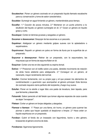 Escabechar: Poner un género cocinado en un preparado líquido llamado escabeche 
para su conservación y toma de sabor característico. 
Escaldar: Sumergir en agua hirviendo un género, manteniéndolo poco tiempo. 
Escalfar: 1.º Cocción de pocos minutos. 2.º Mantener en un punto próximo a la 
ebullición del líquido un género sumergido en él. 3.º Cocer un género en líquido 
graso y corto. 
Escalopar: Cortar en láminas gruesas y sesgadas un género. 
Escamar o desescamar: Despojar de las escamas a un pescado. 
Espalmar: Adelgazar un género mediante golpes suaves con la aplastadora o 
-4- 
espalmadera. 
Espolvorear: Repartir un género en polvo en forma de lluvia por la superficie de un 
preparado. 
Espumar o desespumar: Retirar de un preparado, con la espumadera, las 
impurezas que en forma de espuma floten en él. 
Esquinar: Cortar una res en dos siguiendo su espina dorsal. 
Estirar: 1.º Presionar con el rodillo sobre una pasta, dándole movimiento de rotación 
de atrás hacia adelante para adelgazarla. 2.º Conseguir en un género, al 
racionarlo, mayor rendimiento del normal. 
Estofar: Cocinar lentamente, con su propio jugo y el que posean los elementos de 
condimentación o guarnición que acompañan al género principal. Esta técnica 
de cocinado requiere cierre perfecto del recipiente y fuego muy suave. 
Estufar: Poner en la estufa o lugar tibio una pasta de levadura, bien tapada, para 
que fermente y desarrolle. 
Faisandé: Sabor parecido al del faisán que toman algunas especies de caza cuando 
se dejan "envejecer". 
Filetear: Cortar un género en lonjas delgadas y alargadas. 
Flamear o llamear: 1.º Pasar por una llama, sin humo, un género para quemar las 
plumas o pelos que hayan quedado al desplumar o limpiar. 2.º Hace arder un 
líquido espirituoso en un preparado. 
Fondear: Cubrir el fondo de un braseado con legumbres, tocino u otro género, 
braseando el género encima de éste. 
Fondearse: Agarrarse ligeramente. 
 