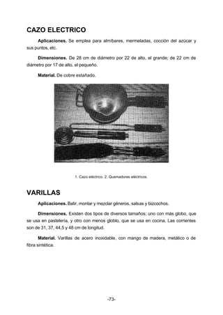-73- 
CAZO ELECTRICO 
Aplicaciones. Se emplea para almíbares, mermeladas, cocción del azúcar y 
sus puntos, etc. 
Dimensiones. De 28 cm de diámetro por 22 de alto, el grande; de 22 cm de 
diámetro por 17 de alto, el pequeño. 
Material. De cobre estañado. 
1. Cazo eléctrico. 2. Quemadores eléctricos. 
VARILLAS 
Aplicaciones. Batir, montar y mezclar géneros, salsas y bizcochos. 
Dimensiones. Existen dos tipos de diversos tamaños; uno con más globo, que 
se usa en pastelería, y otro con menos globlo, que se usa en cocina. Las corrientes 
son de 31, 37, 44,5 y 48 cm de longitud. 
Material. Varillas de acero inoxidable, con mango de madera, metálico o de 
fibra sintética. 
 