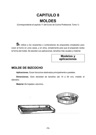 CAPITULO 8 
MOLDES 
(Correspondiente al capítulo 11 del Curso de Cocina Profesional. Tomo 1) 
SE refiere a los recipientes o contenedores de preparados empleados para 
cocer al horno en unos casos, y en otros, simplemente para que el preparado reciba 
la forma del molde. Se estudian sus aplicaciones, tamaños más usuales y material. 
-75- 
MOLDE DE BIZCOCHO 
Aplicaciones. Cocer bizcochos destinados principalmente a pasteles. 
Dimensiones. Gran densidad de tamaños (de 10 a 50 cm), medido el 
diámetro. 
Material. De hojalata o aluminio. 
Modelos y 
aplicaciones 
 