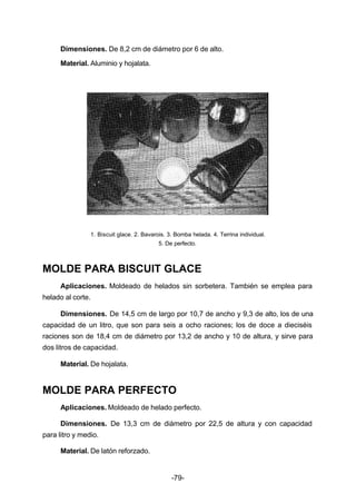 Dimensiones. De 8,2 cm de diámetro por 6 de alto. 
Material. Aluminio y hojalata. 
1. Biscuit glace. 2. Bavarois. 3. Bomba helada. 4. Terrina individual. 
5. De perfecto. 
MOLDE PARA BISCUIT GLACE 
Aplicaciones. Moldeado de helados sin sorbetera. También se emplea para 
-79- 
helado al corte. 
Dimensiones. De 14,5 cm de largo por 10,7 de ancho y 9,3 de alto, los de una 
capacidad de un litro, que son para seis a ocho raciones; los de doce a dieciséis 
raciones son de 18,4 cm de diámetro por 13,2 de ancho y 10 de altura, y sirve para 
dos litros de capacidad. 
Material. De hojalata. 
MOLDE PARA PERFECTO 
Aplicaciones. Moldeado de helado perfecto. 
Dimensiones. De 13,3 cm de diámetro por 22,5 de altura y con capacidad 
para litro y medio. 
Material. De latón reforzado. 
 