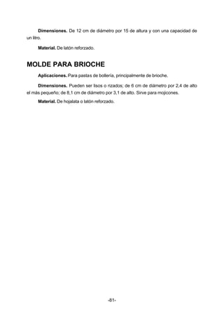 Dimensiones. De 12 cm de diámetro por 15 de altura y con una capacidad de 
-81- 
un litro. 
Material. De latón reforzado. 
MOLDE PARA BRIOCHE 
Aplicaciones. Para pastas de bollería, principalmente de brioche. 
Dimensiones. Pueden ser lisos o rizados; de 6 cm de diámetro por 2,4 de alto 
el más pequeño; de 8,1 cm de diámetro por 3,1 de alto. Sirve para mojicones. 
Material. De hojalata o latón reforzado. 
 