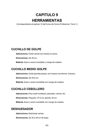 CAPITULO 9 
HERRAMIENTAS 
(Correspondiente al capítulo 12 del Curso de Cocina Profesional. Tomo 1) 
-83- 
CUCHILLO DE GOLPE 
Aplicaciones. Cortar carnes con huesos no duros. 
Dimensiones. De 39 cm. 
Material. Acero o acero inoxidable y mango de madera. 
CUCHILLO MEDIO GOLPE 
Aplicaciones. Cortar grandes piezas, con huesos muy tiernos, inclusive. 
Dimensiones. De 49,5 cm. 
Material. Acero o acero inoxidable con mango de madera. 
CUCHILLO CEBOLLERO 
Aplicaciones. Para cortar hortalizas, pescados, carnes, etc. 
Dimensiones. Pequeño: 37,5 cm; grande: 42 cm. 
Material. Acero o acero inoxidable con mango de madera. 
DESHUESADOR 
Aplicaciones. Deshuesar carnes. 
Dimensiones. De 30 a 36 cm de largo. 
 