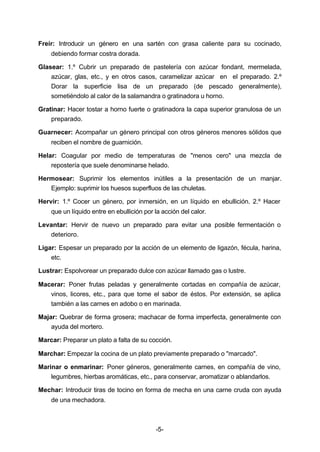 Freír: Introducir un género en una sartén con grasa caliente para su cocinado, 
-5- 
debiendo formar costra dorada. 
Glasear: 1.º Cubrir un preparado de pastelería con azúcar fondant, mermelada, 
azúcar, glas, etc., y en otros casos, caramelizar azúcar en el preparado. 2.º 
Dorar la superficie lisa de un preparado (de pescado generalmente), 
sometiéndolo al calor de la salamandra o gratinadora u horno. 
Gratinar: Hacer tostar a horno fuerte o gratinadora la capa superior granulosa de un 
preparado. 
Guarnecer: Acompañar un género principal con otros géneros menores sólidos que 
reciben el nombre de guarnición. 
Helar: Coagular por medio de temperaturas de "menos cero" una mezcla de 
repostería que suele denominarse helado. 
Hermosear: Suprimir los elementos inútiles a la presentación de un manjar. 
Ejemplo: suprimir los huesos superfluos de las chuletas. 
Hervir: 1.º Cocer un género, por inmersión, en un líquido en ebullición. 2.º Hacer 
que un líquido entre en ebullición por la acción del calor. 
Levantar: Hervir de nuevo un preparado para evitar una posible fermentación o 
deterioro. 
Ligar: Espesar un preparado por la acción de un elemento de ligazón, fécula, harina, 
etc. 
Lustrar: Espolvorear un preparado dulce con azúcar llamado gas o lustre. 
Macerar: Poner frutas peladas y generalmente cortadas en compañía de azúcar, 
vinos, licores, etc., para que tome el sabor de éstos. Por extensión, se aplica 
también a las carnes en adobo o en marinada. 
Majar: Quebrar de forma grosera; machacar de forma imperfecta, generalmente con 
ayuda del mortero. 
Marcar: Preparar un plato a falta de su cocción. 
Marchar: Empezar la cocina de un plato previamente preparado o "marcado". 
Marinar o enmarinar: Poner géneros, generalmente carnes, en compañía de vino, 
legumbres, hierbas aromáticas, etc., para conservar, aromatizar o ablandarlos. 
Mechar: Introducir tiras de tocino en forma de mecha en una carne cruda con ayuda 
de una mechadora. 
 