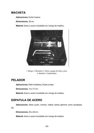 -85- 
MACHETA 
Aplicaciones. Cortar huesos. 
Dimensiones. 38 cm. 
Material. Acero o acero inoxidable con mango de madera. 
1. Manga. 2. Mandolina. 3. Sierra y agujas de bridar y picar. 
4. Macheta. 5. Espalmadera. 
PELADOR 
Aplicaciones. Pelar hortalizas y frutas crudas. 
Dimensiones. 14 a 17 cm. 
Material. Acero o acero inoxidable con mango de madera. 
ESPATULA DE ACERO 
Aplicaciones. Alisar purés, cremas, voltear ciertos géneros como escalopes, 
etc. 
Dimensiones. 25 a 48 cm. 
Material. Acero o acero inoxidable con mango de madera. 
 