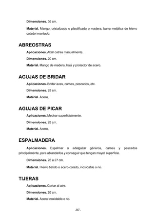 Dimensiones. 36 cm. 
Material. Mango, cristalizado o plastificado o madera, barra metálica de hierro 
colado imantado. 
-87- 
ABREOSTRAS 
Aplicaciones. Abrir ostras manualmente. 
Dimensiones. 20 cm. 
Material. Mango de madera, hoja y protector de acero. 
AGUJAS DE BRIDAR 
Aplicaciones. Bridar aves, carnes, pescados, etc. 
Dimensiones. 28 cm. 
Material. Acero. 
AGUJAS DE PICAR 
Aplicaciones. Mechar superficialmente. 
Dimensiones. 28 cm. 
Material. Acero. 
ESPALMADERA 
Aplicaciones. Espalmar o adelgazar géneros, carnes y pescados 
principalmente, para ablandarlos y conseguir que tengan mayor superficie. 
Dimensiones. 26 a 27 cm. 
Material. Hierro batido o acero colado, inoxidable o no. 
TIJERAS 
Aplicaciones. Cortar al aire. 
Dimensiones. 26 cm. 
Material. Acero inoxidable o no. 
 