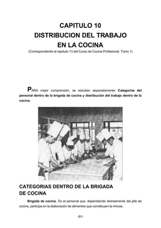 CAPITULO 10 
DISTRIBUCION DEL TRABAJO 
EN LA COCINA 
(Correspondiente al capítulo 13 del Curso de Cocina Profesional. Tomo 1) 
PARA mejor comprensión, se estudian separadamente: Categorías del 
personal dentro de la brigada de cocina y distribución del trabajo dentro de la 
cocina. 
CATEGORIAS DENTRO DE LA BRIGADA 
DE COCINA 
Brigada de cocina. Es el personal que, dependiendo directamente del jefe de 
cocina, participa en la elaboración de alimentos que constituyen la minuta. 
-91- 
 