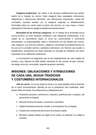 Categoría profesional. Se refiere a las diversas cualificaciones que existen 
dentro de la brigada de cocina. Cada categoría lleva aparejadas atribuciones, 
obligaciones y retribuciones diferentes. Las retribuciones comprenden: sueldo fijo 
contratado, marcado también por la categoría asignada al establecimiento. 
Porcentaje (tanto por ciento sobre el precio del servicio), en cuya mayor o menor 
participación interviene la categoría profesional exclusivamente. 
Necesidad de las diversas categorías. En un trabajo de la diversidad que la 
cocina encierra se hace necesario establecer unas categorías profesionales, a las 
cuales se va ascendiendo según la suma de conocimientos y rendimiento 
demostrados. La responsabilidad, saber y rendimiento son las facetas que marcan 
esta categoría. Los años de profesión, categoría y diversidad de establecimientos en 
los que se ha prestado servicio y aptitudes particulares, son factores que ayudan a 
establecerlas. Actualmente los títulos obtenidos en escuelas de hostelería son factor 
importante en la cualificación profesional. 
La enumeración de categorías que se dan seguidamente son para hoteles de 
primera y lujo. Algunas de ellas existen solamente en las cocinas de gran volumen 
de trabajo como son: anunciador, segundo ayudante y aprendiz. 
MISIONES: OBLIGACIONES Y ATRIBUCIONES 
DE CADA UNA, SEGUN TRADICION 
Y COSTUMBRES INTERNACIONALES 
Jefe de cocina. Es el que dirige la cocina y se responsabiliza ante la dirección 
de su buen funcionamiento; además de ser el profesional más cualificado, debe 
poseer dotes de mando. Sus atribuciones y obligaciones son: 
a. Propondrá ascensos, admisiones y despidos, gratificaciones y castigos, del 
-92- 
personal de su brigada. 
b. Marcará horarios de trabajo, vacaciones y días libres. 
c. Vigilará la limpieza personal, el orden y la compostura de su brigada. 
d. Cuidará del cumplimiento del horario de entrada y salida. 
e. Revisará cuantos trabajos se hagan en la cocina, en especial a su salida al 
comedor. 
 
