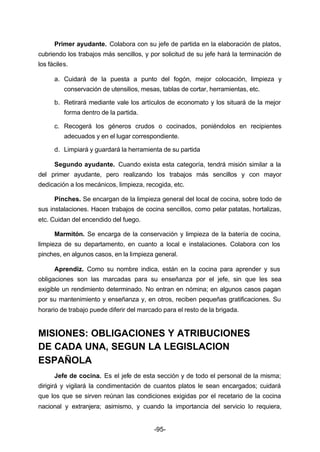 Primer ayudante. Colabora con su jefe de partida en la elaboración de platos, 
cubriendo los trabajos más sencillos, y por solicitud de su jefe hará la terminación de 
los fáciles. 
a. Cuidará de la puesta a punto del fogón, mejor colocación, limpieza y 
conservación de utensilios, mesas, tablas de cortar, herramientas, etc. 
b. Retirará mediante vale los artículos de economato y los situará de la mejor 
-95- 
forma dentro de la partida. 
c. Recogerá los géneros crudos o cocinados, poniéndolos en recipientes 
adecuados y en el lugar correspondiente. 
d. Limpiará y guardará la herramienta de su partida 
Segundo ayudante. Cuando exista esta categoría, tendrá misión similar a la 
del primer ayudante, pero realizando los trabajos más sencillos y con mayor 
dedicación a los mecánicos, limpieza, recogida, etc. 
Pinches. Se encargan de la limpieza general del local de cocina, sobre todo de 
sus instalaciones. Hacen trabajos de cocina sencillos, como pelar patatas, hortalizas, 
etc. Cuidan del encendido del fuego. 
Marmitón. Se encarga de la conservación y limpieza de la batería de cocina, 
limpieza de su departamento, en cuanto a local e instalaciones. Colabora con los 
pinches, en algunos casos, en la limpieza general. 
Aprendiz. Como su nombre indica, están en la cocina para aprender y sus 
obligaciones son las marcadas para su enseñanza por el jefe, sin que les sea 
exigible un rendimiento determinado. No entran en nómina; en algunos casos pagan 
por su mantenimiento y enseñanza y, en otros, reciben pequeñas gratificaciones. Su 
horario de trabajo puede diferir del marcado para el resto de la brigada. 
MISIONES: OBLIGACIONES Y ATRIBUCIONES 
DE CADA UNA, SEGUN LA LEGISLACION 
ESPAÑOLA 
Jefe de cocina. Es el jefe de esta sección y de todo el personal de la misma; 
dirigirá y vigilará la condimentación de cuantos platos le sean encargados; cuidará 
que los que se sirven reúnan las condiciones exigidas por el recetario de la cocina 
nacional y extranjera; asimismo, y cuando la importancia del servicio lo requiera, 
 