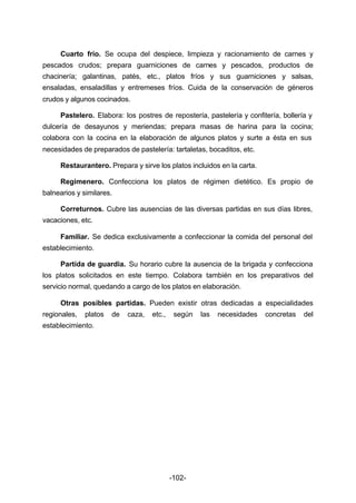 Cuarto frío. Se ocupa del despiece, limpieza y racionamiento de carnes y 
pescados crudos; prepara guarniciones de carnes y pescados, productos de 
chacinería; galantinas, patés, etc., platos fríos y sus guarniciones y salsas, 
ensaladas, ensaladillas y entremeses fríos. Cuida de la conservación de géneros 
crudos y algunos cocinados. 
Pastelero. Elabora: los postres de repostería, pastelería y confitería, bollería y 
dulcería de desayunos y meriendas; prepara masas de harina para la cocina; 
colabora con la cocina en la elaboración de algunos platos y surte a ésta en sus 
necesidades de preparados de pastelería: tartaletas, bocaditos, etc. 
Restaurantero. Prepara y sirve los platos incluidos en la carta. 
Regimenero. Confecciona los platos de régimen dietético. Es propio de 
-102- 
balnearios y similares. 
Correturnos. Cubre las ausencias de las diversas partidas en sus días libres, 
vacaciones, etc. 
Familiar. Se dedica exclusivamente a confeccionar la comida del personal del 
establecimiento. 
Partida de guardia. Su horario cubre la ausencia de la brigada y confecciona 
los platos solicitados en este tiempo. Colabora también en los preparativos del 
servicio normal, quedando a cargo de los platos en elaboración. 
Otras posibles partidas. Pueden existir otras dedicadas a especialidades 
regionales, platos de caza, etc., según las necesidades concretas del 
establecimiento. 
 