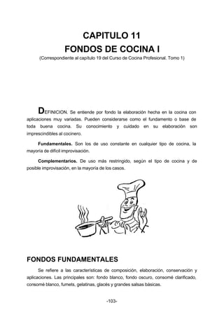 CAPITULO 11 
FONDOS DE COCINA I 
(Correspondiente al capítulo 19 del Curso de Cocina Profesional. Tomo 1) 
DEFINICION. Se entiende por fondo la elaboración hecha en la cocina con 
aplicaciones muy variadas. Pueden considerarse como el fundamento o base de 
toda buena cocina. Su conocimiento y cuidado en su elaboración son 
imprescindibles al cocinero. 
Fundamentales. Son los de uso constante en cualquier tipo de cocina, la 
-103- 
mayoría de difícil improvisación. 
Complementarios. De uso más restringido, según el tipo de cocina y de 
posible improvisación, en la mayoría de los casos. 
FONDOS FUNDAMENTALES 
Se refiere a las características de composición, elaboración, conservación y 
aplicaciones. Las principales son: fondo blanco, fondo oscuro, consomé clarificado, 
consomé blanco, fumets, gelatinas, glacés y grandes salsas básicas. 
 
