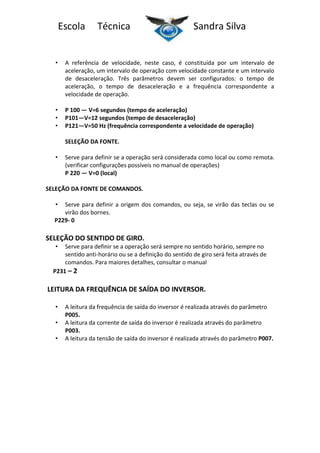 Escola

Técnica

Sandra Silva

•

A referência de velocidade, neste caso, é constituída por um intervalo de
aceleração, um intervalo de operação com velocidade constante e um intervalo
de desaceleração. Três parâmetros devem ser configurados: o tempo de
aceleração, o tempo de desaceleração e a frequência correspondente a
velocidade de operação.

•
•
•

P 100 — V=6 segundos (tempo de aceleração)
P101—V=12 segundos (tempo de desaceleração)
P121—V=50 Hz (frequência correspondente a velocidade de operação)
SELEÇÃO DA FONTE.

•

Serve para definir se a operação será considerada como local ou como remota.
(verificar configurações possíveis no manual de operações)
P 220 — V=0 (local)

SELEÇÃO DA FONTE DE COMANDOS.
•

Serve para definir a origem dos comandos, ou seja, se virão das teclas ou se
virão dos bornes.
P229- 0

SELEÇÃO DO SENTIDO DE GIRO.
•

Serve para definir se a operação será sempre no sentido horário, sempre no
sentido anti-horário ou se a definição do sentido de giro será feita através de
comandos. Para maiores detalhes, consultar o manual
P231 – 2

LEITURA DA FREQUÊNCIA DE SAÍDA DO INVERSOR.
•
•
•

A leitura da frequência de saída do inversor é realizada através do parâmetro
P005.
A leitura da corrente de saída do inversor é realizada através do parâmetro
P003.
A leitura da tensão de saída do inversor é realizada através do parâmetro P007.

 