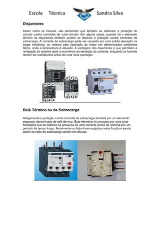 Escola

Técnica

Sandra Silva

Disjuntores
Assim como os fusíveis, são elementos que também se destinam a proteção do
circuito contra correntes de curto-circuito. Em alguns casos, quando há o elemento
térmico os disjuntores também podem se destinar a proteção contra correntes de
sobrecarga. A corrente de sobrecarga pode ser causada por uma súbita elevação na
carga mecânica, ou mesmo pela operação do motor em determinados ambientes
fabris, onde a temperatura é elevada. A vantagem dos disjuntores é que permitem a
re-ligação do sistema após a ocorrência da elevação da corrente, enquanto os fusíveis
devem ser substituídos antes de uma nova operação.

Relé Térmico ou de Sobrecarga
Antigamente a proteção contra corrente de sobrecarga era feita por um elemento
separado denominado de relé térmico. Este elemento é composto por uma junta
bimetálica que se dilatava na presença de uma corrente acima da nominal por um
período de tempo longo. Atualmente os disjuntores englobam esta função e sendo
assim os relés de sobrecarga caíram em desuso

 