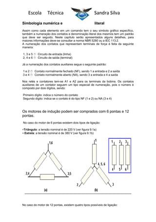 Escola

Técnica

Simbologia numérica e

Sandra Silva
literal

Assim como cada elemento em um comando tem o seu símbolo gráfico específico,
também a numeração dos contatos e denominação literal dos mesmos tem um padrão
que deve ser seguido. Neste capítulo serão apresentados alguns detalhes, para
maiores informações deve-se consultar a norma NBR 5280 ou a IEC 113.2.
A numeração dos contatos que representam terminais de força é feita da seguinte
maneira:
1, 3 e 5 
Circuito de entrada (linha)
2, 4 e 6 
Circuito de saída (terminal)
Já a numeração dos contatos auxiliares segue o seguinte padrão:
1e2
Contato normalmente fechado (NF), sendo 1 a entrada e 2 a saída
3e4
Contato normalmente aberto (NA), sendo 3 a entrada e 4 a saída
Nos relés e contatores tem-se A1 e A2 para os terminais da bobina. Os contatos
auxiliares de um contator seguem um tipo especial de numeração, pois o número é
composto por dois dígitos, sendo:
Primeiro dígito: indica o número do contato
Segundo dígito: indica se o contato é do tipo NF (1 e 2) ou NA (3 e 4)

Os motores de indução podem ser comprados com 6 pontas e 12
pontas.
No caso do motor de 6 pontas existem dois tipos de ligação:
Triângulo: a tensão nominal é de 220 V (ver figura 9.1a)
Estrela: a tensão nominal é de 380 V (ver figura 9.1b)

No caso do motor de 12 pontas, existem quatro tipos possíveis de ligação:

 
