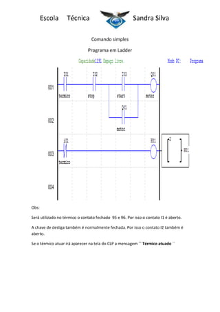 Escola

Técnica

Sandra Silva
Comando simples

Programa em Ladder

Obs:
Será utilizado no térmico o contato fechado 95 e 96. Por isso o contato I1 é aberto.
A chave de desliga também é normalmente fechada. Por isso o contato I2 também é
aberto.
Se o térmico atuar irá aparecer na tela do CLP a mensagem `` Térmico atuado ´´

 