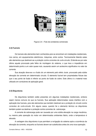 Figura 2.4 – Foto de contatores comerciais
2.4) Fusíveis
Os fusíveis são elementos bem conhecidos pois se encontram em instalações residenciais,
nos carros, em equipamentos eletrônicos, máquinas, entre outros. Tecnicamente falando estes
são elementos que destinam-se a proteção contra correntes de curto-circuito. Entende-se por esta
última aquela provocada pela falha de montagem do sistema, o que leva a impedância em
determinado ponto a um valor quase nulo, causando assim um acréscimo significativo no valor da
corrente.
Sua atuação deve-se a a fusão de um elemento pelo efeito Joule, provocado pela súbita
elevação de corrente em determinado circuito. O elemento fusível tem propriedades físicas tais
que o seu ponto de fusão é inferior ao ponto de fusão do cobre. Este último é o material mais
utilizado em condutores de aplicação geral.

2.5) Disjuntores
Os disjuntores também estão presentes em algumas instalações residenciais, embora
sejam menos comuns do que os fusíveis. Sua aplicação determinadas vezes interfere com a
aplicação dos fusíveis, pois são elementos que também destinam-se a proteção do circuito contra
correntes de curto-circuito. Em alguns casos, quando há o elemento térmico os disjuntores
também podem se destinar a proteção contra correntes de sobrecarga.
A corrente de sobrecarga pode ser causada por uma súbita elevação na carga mecânica,
ou mesmo pela operação do motor em determinados ambientes fabris, onde a temperatura é
elevada.
A vantagem dos disjuntores é que permitem a re-ligação do sistema após a ocorrência da
elevação da corrente, enquanto os fusíveis devem ser substituídos antes de uma nova operação.
Comados Elétricos – MES – 18/02/2006

12

 