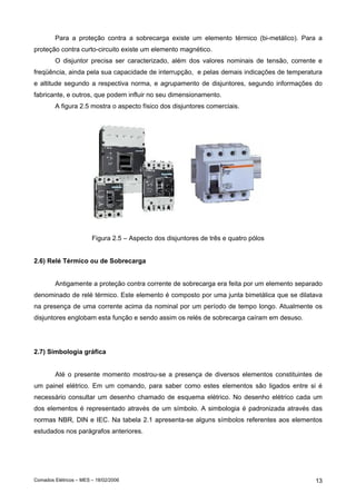Para a proteção contra a sobrecarga existe um elemento térmico (bi-metálico). Para a
proteção contra curto-circuito existe um elemento magnético.
O disjuntor precisa ser caracterizado, além dos valores nominais de tensão, corrente e
freqüência, ainda pela sua capacidade de interrupção, e pelas demais indicações de temperatura
e altitude segundo a respectiva norma, e agrupamento de disjuntores, segundo informações do
fabricante, e outros, que podem influir no seu dimensionamento.
A figura 2.5 mostra o aspecto físico dos disjuntores comerciais.

Figura 2.5 – Aspecto dos disjuntores de três e quatro pólos
2.6) Relé Térmico ou de Sobrecarga
Antigamente a proteção contra corrente de sobrecarga era feita por um elemento separado
denominado de relé térmico. Este elemento é composto por uma junta bimetálica que se dilatava
na presença de uma corrente acima da nominal por um período de tempo longo. Atualmente os
disjuntores englobam esta função e sendo assim os relés de sobrecarga caíram em desuso.

2.7) Simbologia gráfica
Até o presente momento mostrou-se a presença de diversos elementos constituintes de
um painel elétrico. Em um comando, para saber como estes elementos são ligados entre si é
necessário consultar um desenho chamado de esquema elétrico. No desenho elétrico cada um
dos elementos é representado através de um símbolo. A simbologia é padronizada através das
normas NBR, DIN e IEC. Na tabela 2.1 apresenta-se alguns símbolos referentes aos elementos
estudados nos parágrafos anteriores.

Comados Elétricos – MES – 18/02/2006

13

 