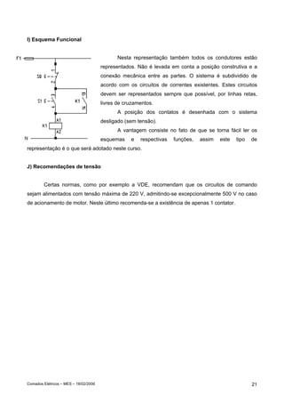I) Esquema Funcional
Nesta representação também todos os condutores estão
representados. Não é levada em conta a posição construtiva e a
conexão mecânica entre as partes. O sistema é subdividido de
acordo com os circuitos de correntes existentes. Estes circuitos
devem ser representados sempre que possível, por linhas retas,
livres de cruzamentos.
A posição dos contatos é desenhada com o sistema
desligado (sem tensão).
A vantagem consiste no fato de que se torna fácil ler os
esquemas

e

respectivas

funções,

assim

este

tipo

de

representação é o que será adotado neste curso.
J) Recomendações de tensão
Certas normas, como por exemplo a VDE, recomendam que os circuitos de comando
sejam alimentados com tensão máxima de 220 V, admitindo-se excepcionalmente 500 V no caso
de acionamento de motor. Neste último recomenda-se a existência de apenas 1 contator.

Comados Elétricos – MES – 18/02/2006

21

 