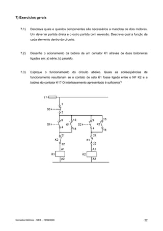 7) Exercícios gerais
7.1)

Descreva quais e quantos componentes são necessários a manobra de dois motores.
Um deve ter partida direta e o outro partida com reversão. Descreva qual a função de
cada elemento dentro do circuito.

7.2)

Desenhe o acionamento da bobina de um contator K1 através de duas botoneiras
ligadas em: a) série; b) paralelo.

7.3)

Explique

o

funcionamento

do

circuito

abaixo.

Quais

as

conseqüências

de

funcionamento resultariam se o contato de selo K1 fosse ligado entre o NF K2 e a
bobina do contator K1? O intertravamento apresentado é suficiente?

Comados Elétricos – MES – 18/02/2006

22

 
