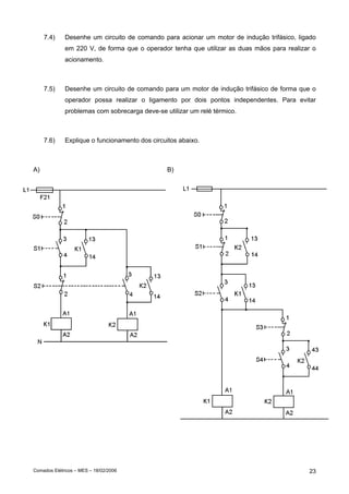 7.4)

Desenhe um circuito de comando para acionar um motor de indução trifásico, ligado
em 220 V, de forma que o operador tenha que utilizar as duas mãos para realizar o
acionamento.

7.5)

Desenhe um circuito de comando para um motor de indução trifásico de forma que o
operador possa realizar o ligamento por dois pontos independentes. Para evitar
problemas com sobrecarga deve-se utilizar um relé térmico.

7.6)

Explique o funcionamento dos circuitos abaixo.

A)

Comados Elétricos – MES – 18/02/2006

B)

23

 