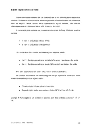 8) Simbologia numérica e literal

Assim como cada elemento em um comando tem o seu símbolo gráfico específico,
também a numeração dos contatos e denominação literal dos mesmos tem um padrão que
deve ser seguido. Neste capítulo serão apresentados alguns detalhes, para maiores
informações deve-se consultar a norma NBR 5280 ou a IEC 113.2.
A numeração dos contatos que representam terminais de força é feita da seguinte
maneira:

•

1, 3 e 5

Circuito de entrada (linha)

•

2, 4 e 6

Circuito de saída (terminal)

Já a numeração dos contatos auxiliares segue o seguinte padrão:

•

1e2

Contato normalmente fechado (NF), sendo 1 a entrada e 2 a saída

•

3e4

Contato normalmente aberto (NA), sendo 3 a entrada e 4 a saída

Nos relés e contatores tem-se A1 e A2 para os terminais da bobina.
Os contatos auxiliares de um contator seguem um tipo especial de numeração pois o
número é composto por dois dígitos, sendo:

•

Primeiro dígito: indica o número do contato

•

Segundo dígito: indica se o contato é do tipo NF (1 e 2) ou NA (3 e 4)

Exemplo 1: Numeração de um contator de potência com dois contatos auxiliares 1 NF e 1
NA.

Comados Elétricos – MES – 18/02/2006

25

 