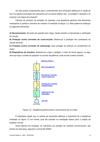 Um dos pontos fundamentais para o entendimento dos comandos elétricos é a noção de
que “os objetivos principais dos elementos em um painel elétrico são: a) proteger o operador e b)
propiciar uma lógica de comando”.
Partindo do princípio da proteção do operador uma seqüência genérica dos elementos
necessários a partida e manobra de motores é mostrada na figura 1.2. Nela podem-se distinguir
os seguintes elementos:
A) Seccionamento: Só pode ser operado sem carga. Usado durante a manutenção e verificação
do circuito.
B) Proteção contra correntes de curto-circuito: Destina-se a proteção dos condutores do
circuito terminal.
C) Proteção contra correntes de sobrecarga: para proteger as bobinas do enrolamento do
motor.
D) Dispositivos de manobra: destinam-se a ligar e desligar o motor de forma segura, ou seja,
sem que haja o contato do operador no circuito de potência, onde circula a maior corrente.

Figura 1.2 – Seqüência genérica para o acionamento de um motor
É importante repetir que no estudo de comandos elétricos é importante ter a seqüência
mostrada na figura 1.2 em mente, pois ela consiste na orientação básica para o projeto de
qualquer circuito.
Ainda falando em proteção, as manobras (ou partidas de motores) convencionais, são
dividas em dois tipos, segundo a norma IEC 60947:
Comados Elétricos – MES – 18/02/2006

3

 