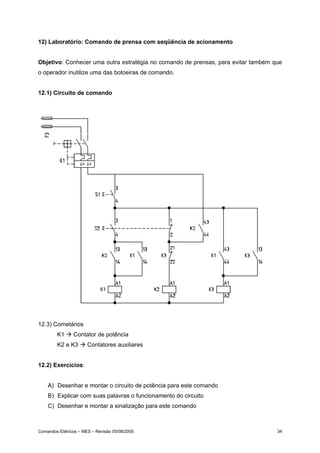 12) Laboratório: Comando de prensa com seqüência de acionamento
Objetivo: Conhecer uma outra estratégia no comando de prensas, para evitar também que
o operador inutilize uma das botoeiras de comando.
12.1) Circuito de comando

12.3) Cometários
K1

Contator de potência

K2 e K3

Contatores auxiliares

12.2) Exercícios:
A) Desenhar e montar o circuito de potência para este comando
B) Explicar com suas palavras o funcionamento do circuito
C) Desenhar e montar a sinalização para este comando

Comandos Elétricos – MES – Revisão 05/08/2005

34

 