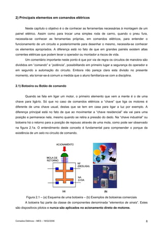 2) Principais elementos em comandos elétricos
Neste capítulo o objetivo é o de conhecer as ferramentas necessárias à montagem de um
painel elétrico. Assim como para trocar uma simples roda de carrro, quando o pneu fura,
necessita-se conhecer as ferramentas próprias, em comandos elétricos, para entender o
funcionamento de um circuito e posteriormente para desenhar o mesmo, necessita-se conhecer
os elementos apropriados. A diferença está no fato de que em grandes painéis existem altas
correntes elétricas que podem levar o operador ou montador a riscos de vida.
Um comentário importante neste ponto é que por via de regra os circuitos de manobra são
divididos em “comando” e “potência”, possibilitando em primeiro lugar a segurança do operador e
em segundo a automação do circuito. Embora não pareça clara esta divisão no presente
momento, ela tornar-se-á comum a medida que o aluno familiariza-se com a disciplina.
2.1) Botoeira ou Botão de comando
Quando se fala em ligar um motor, o primeiro elemento que vem a mente é o de uma
chave para ligá-lo. Só que no caso de comandos elétricos a “chave” que liga os motores é
diferente de uma chave usual, destas que se tem em casa para ligar a luz por exemplo. A
diferença principal está no fato de que ao movimentar a “chave residencial” ela vai para uma
posição e permanece nela, mesmo quando se retira a pressão do dedo. Na “chave industrial” ou
botoeira há o retorno para a posição de repouso através de uma mola, como pode ser observado
na figura 2.1a. O entendimento deste conceito é fundamental para compreender o porque da
existência de um selo no circuito de comando.

Figura 2.1 – (a) Esquema de uma botoeira – (b) Exemplos de botoeiras comerciais
A botoeira faz parte da classe de componentes denominada “elementos de sinais”. Estes
são dispositivos pilotos e nunca são aplicados no acionamento direto de motores.

Comados Elétricos – MES – 18/02/2006

8

 