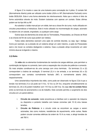 A figura 2.1a mostra o caso de uma botoeira para comutação de 4 pólos. O contato NA
(Normalmente Aberto) pode ser utilizado como botão LIGA e o NF (Normalmente Fechado) como
botão DESLIGA. Esta é uma forma elementar de intertravamento. Note que o retorno é feito de
forma automática através de mola. Existem botoeiras com apenas um contato. Estas últimas
podem ser do tipo NA ou NF.
Ao substituir o botão manual por um rolete, tem-se a chave fim de curso, muito utilizada em
circuitos pneumáticos e hidráulicos. Este é muito utilizado na movimentação de cargas, acionado
no esbarro de um caixote, engradado, ou qualquer outra carga.
Outros tipos de elementos de sinais são os Termostatos, Pressostatos, as Chaves de Nível
e as chaves de fim de curso (que podem ser roletes).
Todos estes elementos exercem uma ação de controle discreta, ou seja, liga / desliga.
Como por exemplo, se a pressão de um sistema atingir um valor máximo, a ação do Pressostato
será o de mover os contatos desligando o sistema. Caso a pressão atinja novamente um valor
mínimo atua-se re-ligando o mesmo.
2.2) Relés
Os relés são os elementos fundamentais de manobra de cargas elétricas, pois permitem a
combinação de lógicas no comando, bem como a separação dos circuitos de potência e comando.
Os mais simples constituem-se de uma carcaça com cinco terminais. Os terminais (1) e (2)
correspondem a bobina de excitação. O terminal (3) é o de entrada, e os terminais (4) e (5)
correspondem

aos

contatos

normalmente

fechado

(NF)

e

normalmente

aberto

(NA),

respectivamente.
Uma característica importante dos relés, como pode ser observado na figura 2.2a é que a
tensão nos terminais (1) e (2) pode ser 5 Vcc, 12 Vcc ou 24 Vcc, enquanto simultâneamente os
terminais (3), (4) e (5) podem trabalhar com 110 Vca ou 220 Vca. Ou seja não há contato físico
entre os terminais de acionamento e os de trabalho. Este conceito permitiu o surgimento de dois
circuitos em um painel elétrico:
i.

Circuito de comando: neste encontra-se a interface com o operador da máquina
ou dispositvo e portanto trabalha com baixas correntes (até 10 A) e/ou baixas
tensões.

ii.

Circuito de Potência: é o circuito onde se encontram as cargas a serem
acionadas, tais como motores, resistências de aquecimento, entre outras. Neste
podem circular correntes elétricas da ordem de 10 A ou mais, e atingir tensões de
até 760 V.

Comados Elétricos – MES – 18/02/2006

9

 