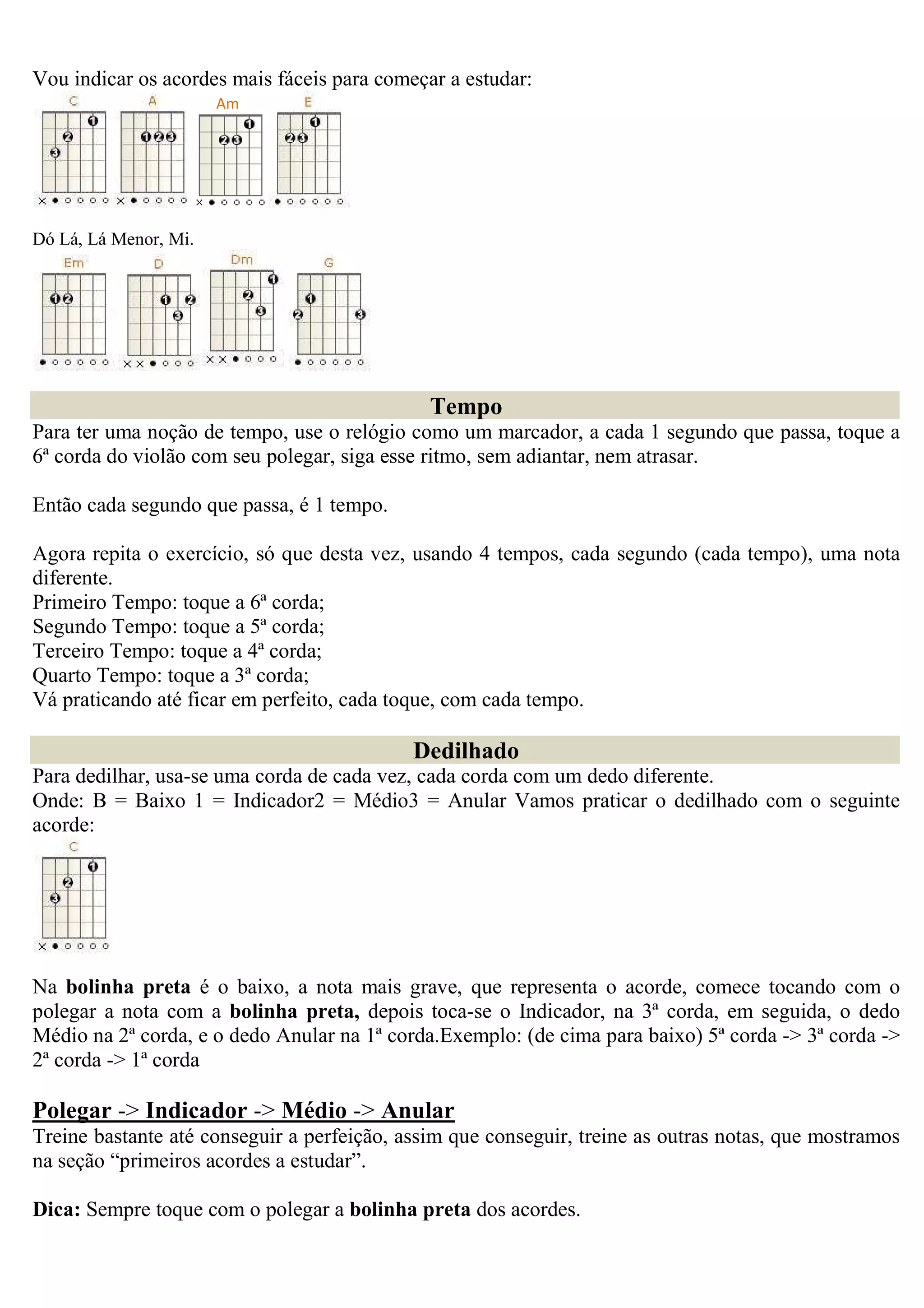 Vou indicar os acordes mais fáceis para começar a estudar:
                       Am




Dó Lá, Lá Menor, Mi.




                                              Tempo
Para ter uma noção de tempo, use o relógio como um marcador, a cada 1 segundo que passa, toque a
6ª corda do violão com seu polegar, siga esse ritmo, sem adiantar, nem atrasar.

Então cada segundo que passa, é 1 tempo.

Agora repita o exercício, só que desta vez, usando 4 tempos, cada segundo (cada tempo), uma nota
diferente.
Primeiro Tempo: toque a 6ª corda;
Segundo Tempo: toque a 5ª corda;
Terceiro Tempo: toque a 4ª corda;
Quarto Tempo: toque a 3ª corda;
Vá praticando até ficar em perfeito, cada toque, com cada tempo.

                                            Dedilhado
Para dedilhar, usa-se uma corda de cada vez, cada corda com um dedo diferente.
Onde: B = Baixo 1 = Indicador2 = Médio3 = Anular Vamos praticar o dedilhado com o seguinte
acorde:




Na bolinha preta é o baixo, a nota mais grave, que representa o acorde, comece tocando com o
polegar a nota com a bolinha preta, depois toca-se o Indicador, na 3ª corda, em seguida, o dedo
Médio na 2ª corda, e o dedo Anular na 1ª corda.Exemplo: (de cima para baixo) 5ª corda -> 3ª corda ->
2ª corda -> 1ª corda

Polegar -> Indicador -> Médio -> Anular
Treine bastante até conseguir a perfeição, assim que conseguir, treine as outras notas, que mostramos
na seção “primeiros acordes a estudar”.

Dica: Sempre toque com o polegar a bolinha preta dos acordes.
 