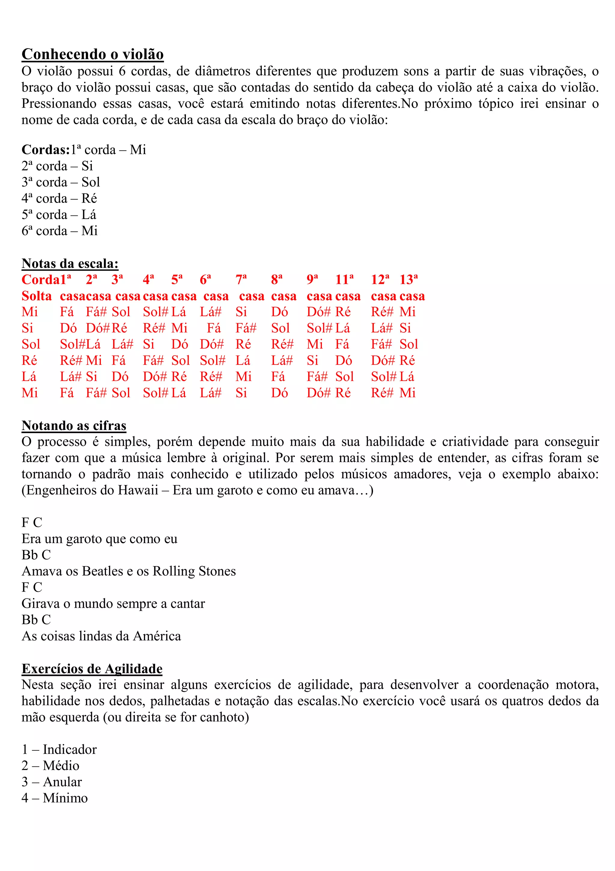 Conhecendo o violão
O violão possui 6 cordas, de diâmetros diferentes que produzem sons a partir de suas vibrações, o
braço do violão possui casas, que são contadas do sentido da cabeça do violão até a caixa do violão.
Pressionando essas casas, você estará emitindo notas diferentes.No próximo tópico irei ensinar o
nome de cada corda, e de cada casa da escala do braço do violão:

Cordas:1ª corda – Mi
2ª corda – Si
3ª corda – Sol
4ª corda – Ré
5ª corda – Lá
6ª corda – Mi

Notas da escala:
Corda1ª 2ª 3ª 4ª 5ª 6ª               7ª      8ª     9ª 11ª      12ª 13ª
Solta casacasa casa casa casa casa    casa   casa   casa casa   casa casa
Mi    Fá Fá# Sol Sol# Lá Lá#         Si      Dó     Dó# Ré      Ré# Mi
Si    Dó Dó# Ré Ré# Mi Fá            Fá#     Sol    Sol# Lá     Lá# Si
Sol Sol#Lá Lá# Si Dó Dó#             Ré      Ré#    Mi Fá       Fá# Sol
Ré    Ré# Mi Fá Fá# Sol Sol#         Lá      Lá#    Si Dó       Dó# Ré
Lá    Lá# Si Dó Dó# Ré Ré#           Mi      Fá     Fá# Sol     Sol# Lá
Mi    Fá Fá# Sol Sol# Lá Lá#         Si      Dó     Dó# Ré      Ré# Mi

Notando as cifras
O processo é simples, porém depende muito mais da sua habilidade e criatividade para conseguir
fazer com que a música lembre à original. Por serem mais simples de entender, as cifras foram se
tornando o padrão mais conhecido e utilizado pelos músicos amadores, veja o exemplo abaixo:
(Engenheiros do Hawaii – Era um garoto e como eu amava…)

FC
Era um garoto que como eu
Bb C
Amava os Beatles e os Rolling Stones
FC
Girava o mundo sempre a cantar
Bb C
As coisas lindas da América

Exercícios de Agilidade
Nesta seção irei ensinar alguns exercícios de agilidade, para desenvolver a coordenação motora,
habilidade nos dedos, palhetadas e notação das escalas.No exercício você usará os quatros dedos da
mão esquerda (ou direita se for canhoto)

1 – Indicador
2 – Médio
3 – Anular
4 – Mínimo
 