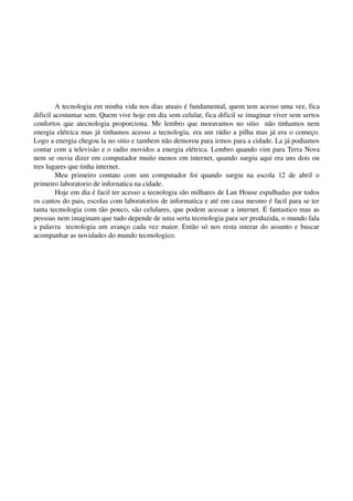 A tecnologia em minha vida nos dias atuais é fundamental, quem tem acesso uma vez, fica 
dificil acostumar sem. Quem vive hoje em dia sem celular, fica dificil se imaginar viver sem sertos 
confortos que atecnologia proporciona. Me lembro que moravamos no sitio   não tinhamos nem 
energia elétrica mas já tinhamos acesso a tecnologia, era um rádio a pilha mas já era o começo. 
Logo a energia chegou la no sitio e tambem não demorou para irmos para a cidade. La já podiamos 
contar com a televisão e o radio movidos a energia elétrica. Lembro quando vim para Terra Nova 
nem se ouvia dizer em computador muito menos em internet, quando surgiu aqui era uns dois ou 
tres lugares que tinha internet. 
         Meu   primeiro   contato   com   um   computador   foi   quando   surgiu   na   escola   12   de   abril   o 
primeiro laboratorio de infornatica na cidade. 
         Hoje em dia é facil ter acesso a tecnologia são milhares de Lan House espalhadas por todos 
os cantos do pais, escolas com laboratorios de informatica e até em casa mesmo é facil para se ter 
tanta tecmologia com tão pouco, são celulares, que podem acessar a internet. É fantastico mas as 
pessoas nem imaginam que tudo depende de uma serta tecmologia para ser produzida, o mundo fala 
a palavra   tecnologia um avanço cada vez maior. Então só nos resta interar do assunto e buscar 
acompanhar as novidades do mundo tecmologico. 
 