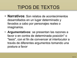 TIPOS DE TEXTOS
• Narrativos: Son relatos de acontecimientos
  desarrollados en un lugar determinado y
  llevados a cabo por personajes reales o
  imaginarios.
• Argumentativos: se presentan las razones a
  favor o en contra de determinada posición" o
  "tesis", con el fin de convencer al interlocutor a
  través de diferentes argumentos tomando una
  postura a favor
 