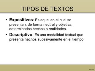 TIPOS DE TEXTOS
• Expositivos: Es aquel en el cual se
  presentan, de forma neutral y objetiva,
  determinados hechos o realidades.
• Descriptivo: Es una modalidad textual que
  presenta hechos sucesivamente en el tiempo
 