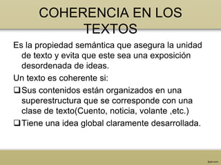 COHERENCIA EN LOS
           TEXTOS
Es la propiedad semántica que asegura la unidad
  de texto y evita que este sea una exposición
  desordenada de ideas.
Un texto es coherente si:
Sus contenidos están organizados en una
  superestructura que se corresponde con una
  clase de texto(Cuento, noticia, volante ,etc.)
Tiene una idea global claramente desarrollada.
 